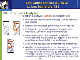 Les Composants du SIG:
                1. Les logiciels (5)

SIG: Fonctions (Analyse)
            Fonction d’analyse spatiale permettant de:
               réaliser des requêtes sémantiques (sur les attributs
               des objets).
               Réaliser des requêtes géométriques ou spatiales.
    +          Création de cartes thématiques (appréhension
               visuelle du terrain et du problème traité)
    =          création de zones tampon ou de proximité,
               correspondant à la distance par rapport à des objets
               graphique de type linéaire ou surfacique.
               Croisement des couches d’informations différentiels.
               requête de type spatiale ou attributaire, ou conjointe
               (quels sont les parcelles présentant une aptitude au
               développement d'une culture X, qui sont situées à moins de
               Y kilomètres d'une ressource en eau, et qui possèdent un
               ensoleillement supérieur à Z heures par jour en moyenne).
                             43
 
