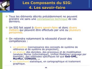 Les Composants du SIG:
             4. Les savoir-faire

Tous les éléments décrits précédemment ne peuvent
prendre vie sans une connaissance technique de ces
derniers.

Un SIG fait appel à divers savoir-faire et donc divers
métiers qui peuvent être effectués par une ou plusieurs
personnes.

On retiendra notamment la nécessité d'avoir des
compétences :

   en géodésie (connaissance des concepts de système de
   référence et de système de projection),
   en analyse des données, des processus et de modélisation
   (analyse Merise (informatique), Unified Modeling Language par
   exemple), des méthodes spécifiques tel que Geo-UML,
   MurMur, CONGOO, …
   en traitement statistique, en cartographique et traitement
   graphique.
                             50
 