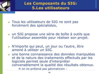 Les Composants du SIG:
          5.Les utilisateurs


Tous les utilisateurs de SIG ne sont pas
forcément des spécialistes,

un SIG propose une série de boîte à outils que
l’utilisateur assemble pour réaliser son projet.

N’importe qui peut, un jour ou l’autre, être
amené à utiliser un SIG.
une bonne connaissance des données manipulées
et de la nature des traitements effectués par les
logiciels permet seule d'interpréter
convenablement la qualité des résultats obtenus.
      on ne prétend pas géomaticien :
                        51
 