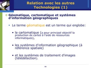 Relation avec les autres
               Technologies (1)

Géomatique, cartomatique et systèmes
d'information géographiques

 Le terme géomatique est un terme qui englobe:

 • la cartomatique (a pour principal objectif la
   production de cartes à l'aide de ressources
   informatiques),

 • les systèmes d'information géographique (à
   référence spatiale)

 • et les systèmes de traitement d'images
   (télédétection).

                          53
 