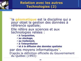 Relation avec les autres
          Technologies (2)



"la géomatique est la discipline qui a
 pour objet la gestion des données à
 référence spatiale;
 Elle réfère aux sciences et aux
 technologies reliées :
      à l'acquisition,
      au stockage,
      au traitement,
      à l'interprétation
      et à la diffusion des données spatiales
par des moyens informatiques".
D'après la définition officielle du Gouvernement
 du Québec (1993):
                        54
 