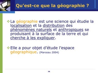 Qu’est-ce que la géographie ?


La géographie est une science qui étudie la
localisation et la distribution des
phénomènes naturels et anthropiques se
produisant à la surface de la terre et qui
cherche à les expliquer.

Elle a pour objet d’étude l’espace
géographique. (Marceau 2004)



                    58
 