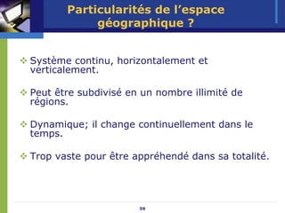 Particularités de l’espace
            géographique ?


Système continu, horizontalement et
verticalement.

Peut être subdivisé en un nombre illimité de
régions.

Dynamique; il change continuellement dans le
temps.

Trop vaste pour être appréhendé dans sa totalité.




                      59
 