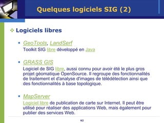 Quelques logiciels SIG (2)


Logiciels libres

  GeoTools, LandSerf
  Toolkit SIG libre développé en Java

  GRASS GIS
  Logiciel de SIG libre, aussi connu pour avoir été le plus gros
  projet géomatique OpenSource. Il regroupe des fonctionnalités
  de traitement et d'analyse d'images de télédétection ainsi que
  des fonctionnalités à base topologique.

  MapServer
  Logiciel libre de publication de carte sur Internet. Il peut être
  utilisé pour réaliser des applications Web, mais également pour
  publier des services Web.
                               62
 
