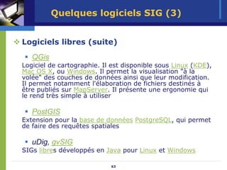 Quelques logiciels SIG (3)


Logiciels libres (suite)
   QGis
Logiciel de cartographie. Il est disponible sous Linux (KDE),
Mac OS X, ou Windows. Il permet la visualisation "à la
volée" des couches de données ainsi que leur modification.
Il permet notamment l'élaboration de fichiers destinés à
être publiés sur MapServer. Il présente une ergonomie qui
le rend très simple à utiliser

   PostGIS
Extension pour la base de données PostgreSQL, qui permet
de faire des requêtes spatiales

   uDig, gvSIG
SIGs libres développés en Java pour Linux et Windows

                            63
 
