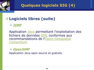 Quelques logiciels SIG (4)


Logiciels libres (suite)
   JUMP

Application Java permettant l'exploitation des
fichiers de données GML conformes aux
recommandations de l'Open Geospatial
Consortium

   OpenJUMP
Application Java open source et gratuite




                           64
 