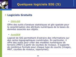 Quelques logiciels SIG (5)


Logiciels Gratuits

   DIVA-GIS
Offre des outils d’analyse statistiques et géo spatiale pour
la caractérisation des attributs numériques de la bases de
données associée aux objets.

   AutoDEM
Logiciel de SIG permettant d'extraire des informations sur
des cartes topographiques numérisées. En particulier, il
offre des outils pour créer des modèles numériques de
terrains (MNT) à partir de courbes de niveaux. Il supporte
de nombreux formats pour chaque type de couche (images,
MNT, courbes de niveaux, toponymes).

                             65
 