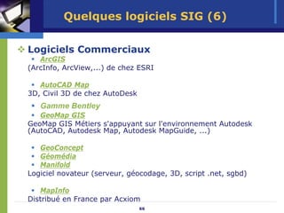 Quelques logiciels SIG (6)

Logiciels Commerciaux
   ArcGIS
(ArcInfo, ArcView,...) de chez ESRI

   AutoCAD Map
3D, Civil 3D de chez AutoDesk
   Gamme Bentley
   GeoMap GIS
GeoMap GIS Métiers s'appuyant sur l'environnement Autodesk
(AutoCAD, Autodesk Map, Autodesk MapGuide, ...)

   GeoConcept
   Géomédia
   Manifold
Logiciel novateur (serveur, géocodage, 3D, script .net, sgbd)

   MapInfo
Distribué en France par Acxiom
                                66
 