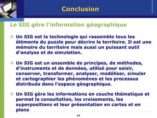 Conclusion

Le SIG gère l’information géographique

 Un SIG est la technologie qui rassemble tous les
 éléments du puzzle pour décrire le territoire. Il est une
 mémoire du territoire mais aussi un puissant outil
 d’analyse et de simulation.

 Un SIG est un ensemble de principes, de méthodes,
 d’instruments et de données, utilisé pour saisir,
 conserver, transformer, analyser, modéliser, simuler
 et cartographier les phénomènes et les processus
 distribués dans l’espace géographique.

 Un SIG gère les informations en couche thématique et
 permet la consultation, les croisements, les
 superpositions et leur présentation en cartes et en
 plans
                          69
 