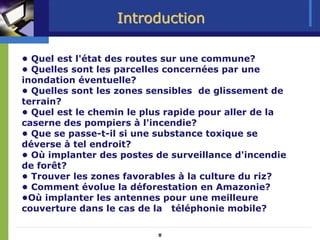 Introduction

• Quel est l'état des routes sur une commune?
• Quelles sont les parcelles concernées par une
inondation éventuelle?
• Quelles sont les zones sensibles de glissement de
terrain?
• Quel est le chemin le plus rapide pour aller de la
caserne des pompiers à l'incendie?
• Que se passe-t-il si une substance toxique se
déverse à tel endroit?
• Où implanter des postes de surveillance d'incendie
de forêt?
• Trouver les zones favorables à la culture du riz?
• Comment évolue la déforestation en Amazonie?
•Où implanter les antennes pour une meilleure
couverture dans le cas de la téléphonie mobile?

                          8
 
