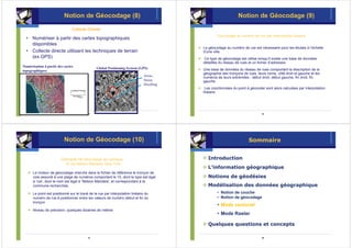 Notion de Géocodage (8)                                                             Notion de Géocodage (9)

                               Collecte Directe
                                                                                                 Géocodage au numéro de rue par interpolation linéaire
  • Numériser à partir des cartes topographiques
    disponibles
                                                                                         Le géocodage au numéro de rue est nécessaire pour les études à l’échelle
  • Collecte directe utilisant les techniques de terrain                                 d’une ville.
    (ex.GPS)                                                                             Ce type de géocodage est utilise lorsqu’il existe une base de données
                                                                                         détaillée du réseau de rues et un fichier d’adresses.
Numérisation à partir des cartes               Global Positioning System (GPS)
topographiques                                                                           Une base de données du réseau de rues comportant la description de la
                                                                                         géographie des tronçons de rues, leurs noms, côté droit et gauche et les
                                                                              Areas,     numéros de leurs extrémités : début droit, début gauche, fin droit, fin
                                                                              Street,    gauche.
                                                                              Dwelling
                                                                                          Les coordonnées du point à géocoder sont alors calculées par interpolation
                                                                                         linéaire.




                                          41                                                                                 42




                          Notion de Géocodage (10)                                                                   Sommaire


                        Exemple de Géocodage de l’adresse :                                Introduction
                           10 rue Nelson Mandela, New York
                                                                                           L’information géographique
      Le moteur de géocodage cherche dans le fichier de référence le tronçon de
      voie associé à une plage de numéros comportant le 10, dont le type est égal          Notions de géodésies
      à 'rue', dont le nom est égal à ‘Nelson Mandela', et correspondant à la
      commune recherchée.                                                                  Modélisation des données géographique
      Le point est positionné sur le tracé de la rue par interpolation linéaire du               • Notion de couche
      numéro de rue à positionner entre les valeurs de numéro début et fin du                    • Notion de géocodage
      tronçon
                                                                                                 • Mode vectoriel
      Niveau de précision: quelques dizaines de mètres
                                                                                                 • Mode Raster

                                                                                           Quelques questions et concepts

                                          43                                                                                 44
 
