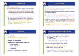 Introduction                                                        Introduction

Avant l’apparition de SIG                                    OR
                                                               la quantité d’informations disponibles sur un support papier est limitée :
  Les systèmes d’information utilisent les possibilités de        Pour avoir une meilleure lisibilité du résultat
  traitements sur des éléments informatiques telles que        et
  chaînes de caractères ou valeurs numériques pour             les fonctions de rapprochement topologique ou géométrique ne sont pas
  permettre des recherches ou des traitements sur des          faciles à mettre en œuvre.
  textes ou des valeurs
                                                                Les cartes ont souvent un caractère très général et servent de référentiel
                                                                à l’ensemble des acteurs territoriaux et à ce titre elles représentent les
   Les opérations nécessitant l’utilisation des fonctions       éléments du terrain susceptibles d’intéresser la majorité des utilisateurs.
   de rapprochement géométrique ou de superposition
                                                               Lorsque ces derniers ont besoin de renseignements complémentaires ou
   de données étaient faites sur des supports papier :         lorsque la précision de la carte se révèle insuffisante ils demandent alors
   (Comme cartes ou plans par des opérateurs qui               un levé sur le terrain afin de disposer d’un plan d’actualité comprenant les
   devaient en premier lieu interpréter la carte pour          éléments nécessaires.
   identifier les éléments utiles).                                          On parle alors d’information géographique
                            5                                                                     6




                      Sommaire                                           L’information géographique (1)


 Introduction                                                   Une information géographique décrit :
 L’information géographique                                          • un objet,
                                                                     • un phénomène
 Notions de géodésies                                                • ou encore une action du monde réel.

 Modélisation des données spatiales
                                                                Cette information apporte à la fois
      •   Notion de couche
      •   Notion de Géocodage
                                                                   des renseignements sur l'objet lui-même :
      •   Mode vectoriel
                                                                 forme, couleur, nom, type de l'objet
      •   Mode Raster
                                                                   des Informations sur sa localisation dans l'espace par
 Quelques questions et concepts                                    rapport à un référentiel ou par rapport à d'autres objets

                            7                                                                     8
 