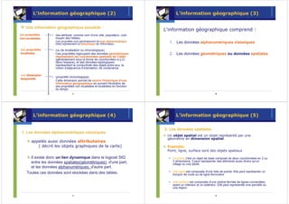 L’information géographique (2)                                              L’information géographique (3)

    Une information géographique possède :
                    gé           possè
                                                                               L'information géographique comprend :
des propriétés      (les attributs comme nom d'une ville, population, coût
non-localisées
non- localisé       moyen des hôtels).
                    Ces propriétés sont généralement de type alphanumérique.     1. Les données alphanumériques classiques
                    Elles représentent la sémantique de l'information.

des propriétés      (ou de localisation ou chronologique).
localisées
localisé            Ces propriétés regroupent des données géométriques           2. Les données géométriques ou données spatiales.
                    représentant les coordonnées spatiales de l'objet
                    (généralement sous la forme de coordonnées (x,y,z)
                    dans l'espace), et des données topologiques
                    représentant la conductivité des objets entre eux, la
                    notion d'adjacence,d'orientation, de contenance.

une dimension
                    (propriété chronologique).
temporelle
                    Cette dimension permet de suivre l'historique d'une
                    information géographique en suivant l'évolution de
                    ses propriétés non localisées et localisées en fonction
                    du temps.
                                 9                                                                                  10




         L’information géographique (4)                                              L’information géographique (5)

                                                                               2. Les données spatiales
                                                                                      donné
 1. Les données alphanumériques classiques
        donné alphanumé
                                                                                Un objet spatial est un objet représenté par une
                                                                                géométrie en dimension spatial.
       appelés aussi données attributaires
          ( décrit les objets graphiques de la carte)                           Exemple:
                                                                                Point, ligne, surface sont des objets spatiaux

      Il existe donc un lien dynamique dans le logiciel SIG                        Un point, c'est un objet de base composé de deux coordonnées en 2 ou
      entre les données spatiales(géométriques), d'une part,                       3 dimensions. Il peut représenter des éléments aussi divers qu'un
                                                                                   village ou une étoile.
      et les données alphanumériques, d'autre part.
    Toutes ces données sont stockées dans des tables.                              Une ligne est composée d'une liste de points. Elle peut représenter un
                                                                                   tronçon de route ou de ligne ferroviaire.

                                                                                   Une surface est composée d'une chaîne fermée de lignes connectées,
                                                                                   ayant un intérieur et un extérieur. Elle peut représenter une parcelle ou
                                                                                   une région.

                                11                                                                                  12
 