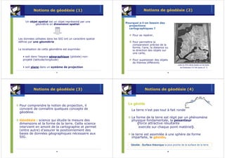 Notions de géodésie (1)                                         Notions de géodésie (2)


     Un objet spatial est un objet représenté par une         Pourquoi a-t-on besoin des
            géométrie en dimension spatial.
                                                                projections
                                                                cartographiques ?

                                                                  Pour se repérer,
Les données utilisées dans les SIG ont un caractère spatial
définie par une géométrie                                         Pour permettre la
                                                                  comparaison précise de la
                                                                  forme, l’aire, la distance ou
La localisation de cette géométrie est exprimée:                  la direction des objets sur
                                                                  une carte,
   • soit dans l’espace géographique (globale) non-
   projeté (latitude/longitude)                                   Pour superposer des objets
                                                                  de thèmes différents
                                                                                                         carte du XVè siècle basée sur les texte
   • soit plane dans un système de projection                                                              de Ptolémée(110-160 Après JC ?)

                             17                                                                 18




           Notions de géodésie (3)                                          Notions de géodésie (4)



Pour comprendre la notion de projection, il
                                                               Le géoïde
convient de connaître quelques concepts de                        La terre n’est pas tout à fait ronde
géodésie.
                                                                  La forme de la terre est régit par un phénomène
Géodésie : science qui étudie la mesure des                       physique fondamentale, la pesanteur
dimensions et la forme de la terre. Cette science                     (force attractive résultante
intervient en amont de la cartographie et permet                       exercée sur chaque point matériel).
(entre autre) d’assurer le positionnement des
bases de données géographiques nécessaire aux                     la terre est assimilée à une sphère de forme
SIG.                                                              imparfaite, le géoïde.

                                                                 Géoïde : Surface théorique la plus proche de la surface de la terre.
                                                                                  thé

                             19                                                                 20
 