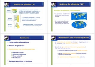 Notions de géodésie (9)                                                Notions de géodésie (10)


                       La projection azimutale consiste à projeter
 Surface                                                                       Exemples de projections cartographiques
                       une portion de l’ellipsoïde sur un plan tangent à la
azimutale
                       sphère (ce type de projection est aussi appelé
                       projection perspective ou projection zénithale).         Le monde en coordonnées
                                                                                sphériques reportées sur
                                                                                un plan
                               La projection cylindrique : la surface de
   Surface
                               référence à la forme d’un cylindre,
 cylindrique
                               tangent ou sécant à l’ellipsoïde.
                                                                                Le monde projeté sur un
                                                                                plan selon la projection
                                 La projection conique : la surface projetée
                                                                                équivalente de Mollweide
   Surface
   conique                       est un cône tangent ou sécant à la sphère.


                                                                  25                                                                      26

                                   25                                                                          26




                          Sommaire                                                    Modélisation des données spatiales

    L’information géographique                                                  La modélisation de la réalité constitue une étape importante
                                                                                de réalisation d'un système d'information.

    Notions de géodésies
                                                                                Dans le cas des systèmes d'information géographique, il
                                                                                faut essentiellement prévoir:
    Modélisation des données spatiales
                                                                                    • comment les différentes entités seront réparties en couches,
               Notion de couche                                                     • par quel type d'éléments graphiques (ou cartographiques)
               Notion de Géocodage                                                    elles seront représentées,
               Mode vectoriel
                                                                                    • et comment elles seront logiquement reliées entre elles
               Mode Raster

    Quelques questions et concepts

                                   27                                                                          28
 
