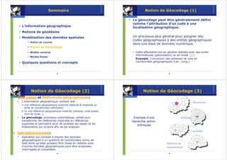 Sommaire                                              Notion de Géocodage (1)

                                                                     Le géocodage peut être généralement défini
                                                                     comme l'attribution d'un code à une
  L’information géographique                                         localisation géographique.
  Notions de géodésies
  Modélisation des données spatiales                                 Un processus plus général pour assigner des
                                                                     codes géographiques à des entités géographiques
      • Notion de couche
                                                                     dans une base de données numérique.
      • Notion de Géocodage
      • Modèle vectoriel                                               Cette affectation est en général réalisée avec des outils
                                                                       informatiques (géocodeurs) ou en mode GPS.
      • Modèle Raster
                                                                       Example: Conversion des adresses de rues en
  Quelques questions et concepts                                       coordonnées géographiques (Lat., Long.)



                              33                                                                 34




         Notion de Géocodage (2)                                            Notion de Géocodage (3)
Géocodage et Références géographiques:
  L’information géographique contient soit :                                                                           Provinces
  • une référence géographique explicite (latitude & longitude ou
    grille de coordonnées nationales)
  • ou une référence géographique implicite (adresse, code postal,
    nom de route…).
  Le géocodage, processus automatique, utilisé pour                   Exemple d’une                       Districts
  transformer les références implicites en références                hiérarchie admin.
  explicites et permettre ainsi de localiser les objets et les
                                                                         imbriquée
  événements sur la terre afin de les analyser.
                                                                                                                      Localités
Géoréférencement:
  Opération qui consiste à aligner des données
  géographiques à un système de coordonnées connu de
  telle sorte qu'elles puissent être mises en relation avec                                    Districts de
  d'autres données géographiques pour être analysées,                                          recensement
  interrogees et visualisées.
                              35                                                                 36
 