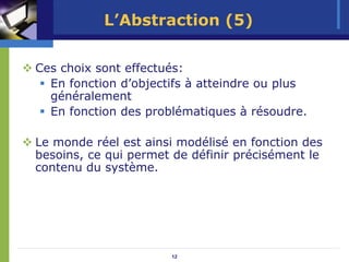 L’Abstraction (5)

Ces choix sont effectués:
  En fonction d’objectifs à atteindre ou plus
  généralement
  En fonction des problématiques à résoudre.

Le monde réel est ainsi modélisé en fonction des
besoins, ce qui permet de définir précisément le
contenu du système.




                      12
 