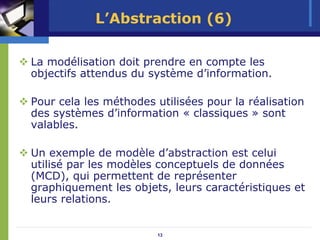 L’Abstraction (6)

La modélisation doit prendre en compte les
objectifs attendus du système d’information.

Pour cela les méthodes utilisées pour la réalisation
des systèmes d’information « classiques » sont
valables.

Un exemple de modèle d’abstraction est celui
utilisé par les modèles conceptuels de données
(MCD), qui permettent de représenter
graphiquement les objets, leurs caractéristiques et
leurs relations.


                        13
 