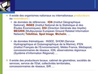 Il existe des organismes nationaux ou internationaux producteurs
ou revendeurs :
    de données de références : IGN (Institut Géographique
    National), INSEE (Institut National de la Statistique et des
    Études Économiques), DGI (Direction Générale des Impôts)
    MEGRIN (Multipurpose European Ground Related Information
    Network) TéléAtlas, Spot Image, Michelin, …

   de données thématiques : INSEE, SHOM (Service
   Hydrographique et Océanographique de la Marine), IFEN
   (Institut Français de l’Environnement), Météo France, Médiapost,
   concessionnaires de réseaux, IGN, observatoires régionaux
   (Système d’Information Régional) …

Il existe des producteurs locaux, cabinet de géomètres, sociétés de
services, service de l’Etat, collectivités territoriales,
concessionnaires de réseaux, SIR …
 
