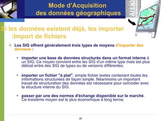 Mode d’Acquisition
               des données géographiques

Si les données existent déjà, les importer
    :Import de fichiers
    Les SIG offrent généralement trois types de moyens d'importer des
    données :

       importer une base de données structurée dans un format interne à
       un SIG: Ce moyen convient entre les SIG d'un même type mais est plus
       délicat entre des SIG de types ou de versions différentes.

       importer un fichier "à plat", simple fichier textes contenant toutes les
       informations structurées de façon simple. Néanmoins un important
       travail de structuration des données est nécessaire pour coïncider avec
       la structure interne du SIG.

       passer par une des normes d'échange disponible sur le marché.
       Ce troisième moyen est le plus économique à long terme.



                                       25
 