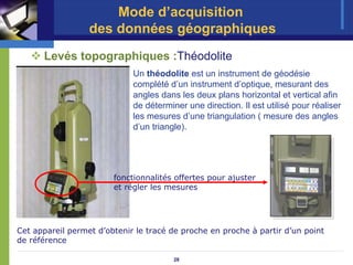 Mode d’acquisition
                  des données géographiques
      Levés topographiques :Théodolite
                             Un théodolite est un instrument de géodésie
                             complété d’un instrument d’optique, mesurant des
                             angles dans les deux plans horizontal et vertical afin
                             de déterminer une direction. Il est utilisé pour réaliser
                             les mesures d’une triangulation ( mesure des angles
                             d’un triangle).




                        fonctionnalités offertes pour ajuster
                        et régler les mesures




Cet appareil permet d’obtenir le tracé de proche en proche à partir d’un point
de référence

                                        28
 