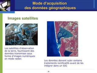 Mode d’acquisition
                  des données géographiques

  Images satellites




Les satellites d’observation
de la terre, fournissent des
données transmises sous
forme d’images numériques
en mode raster.
                               Les données doivent subir certains
                               traitements rectificatifs avant de les
                               intégrer dans un SIG

                                  33
 