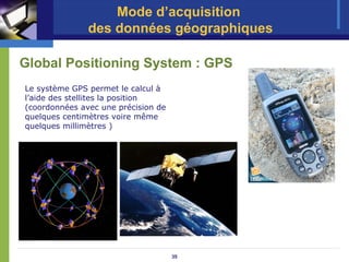 Mode d’acquisition
               des données géographiques

Global Positioning System : GPS
Le système GPS permet le calcul à
l’aide des stellites la position
(coordonnées avec une précision de
quelques centimètres voire même
quelques millimètres )




                                     35
 