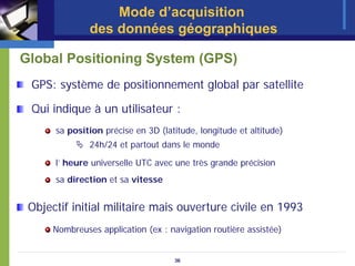 Mode d’acquisition
               des données géographiques

Global Positioning System (GPS)
 GPS: système de positionnement global par satellite

 Qui indique à un utilisateur :
      sa position précise en 3D (latitude, longitude et altitude)
               24h/24 et partout dans le monde

      l’ heure universelle UTC avec une très grande précision
      sa direction et sa vitesse


 Objectif initial militaire mais ouverture civile en 1993
      Nombreuses application (ex : navigation routière assistée)


                                    36
 