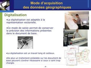 Mode d’acquisition
                  des données géographiques

Digitalisation
 •La digitalisation est adaptée à la
 représentation vectorielle.

 •Ce mode de saisie permet de conserver
 la précision des informations présentes
 dans le document de base.




 •La digitalisation est un travail long et coûteux.

 •De plus un traitement préalable sur les document de
 base peuvent s’avérer nécessaire si ceux ci sont trop
 chargés
                                        37
 