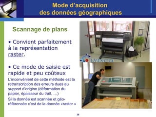 Mode d’acquisition
                 des données géographiques

  Scannage de plans

• Convient parfaitement
à la représentation
raster.

• Ce mode de saisie est
rapide et peu coûteux
L’inconvénient de cette méthode est la
retranscription des erreurs dues au
support d’origine (déformation du
papier, épaisseur du trait, …)
Si la donnée est scannée et géo-
référencée c’est de la donnée «raster »

                                          38
 
