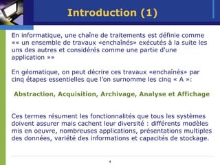 Introduction (1)

En informatique, une chaîne de traitements est définie comme
«« un ensemble de travaux «enchaînés» exécutés à la suite les
uns des autres et considérés comme une partie d'une
application »»

En géomatique, on peut décrire ces travaux «enchaînés» par
cinq étapes essentielles que l’on surnomme les cinq « A »:

Abstraction, Acquisition, Archivage, Analyse et Affichage


Ces termes résument les fonctionnalités que tous les systèmes
doivent assurer mais cachent leur diversité : différents modèles
mis en oeuvre, nombreuses applications, présentations multiples
des données, variété des informations et capacités de stockage.


                               4
 