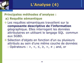 L’Analyse (4)

Principales méthodes d’analyse :
a) Requête sémantique
  Les requêtes sémantiques travaillent sur la
  composante descriptive de l’information
  géographique. Elles interrogent les données
  attributaires en utilisant le langage SQL commun
  aux SGBD.
  Sélection d’objets en fonction d’un ou plusieurs
  attributs au sein d’une même couche de données
  : Opérateurs : >, <, ≤, ≥, =, ≠ ; and, or




                         46
 