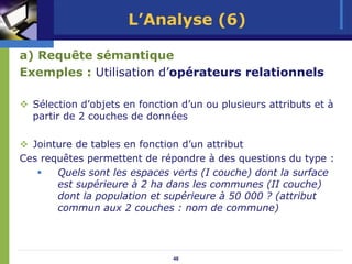 L’Analyse (6)

a) Requête sémantique
Exemples : Utilisation d’opérateurs relationnels

  Sélection d’objets en fonction d’un ou plusieurs attributs et à
  partir de 2 couches de données

  Jointure de tables en fonction d’un attribut
Ces requêtes permettent de répondre à des questions du type :
       Quels sont les espaces verts (I couche) dont la surface
       est supérieure à 2 ha dans les communes (II couche)
       dont la population et supérieure à 50 000 ? (attribut
       commun aux 2 couches : nom de commune)




                               48
 