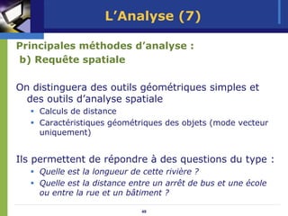 L’Analyse (7)

Principales méthodes d’analyse :
b) Requête spatiale

On distinguera des outils géométriques simples et
  des outils d’analyse spatiale
    Calculs de distance
    Caractéristiques géométriques des objets (mode vecteur
    uniquement)


Ils permettent de répondre à des questions du type :
    Quelle est la longueur de cette rivière ?
    Quelle est la distance entre un arrêt de bus et une école
    ou entre la rue et un bâtiment ?

                             49
 