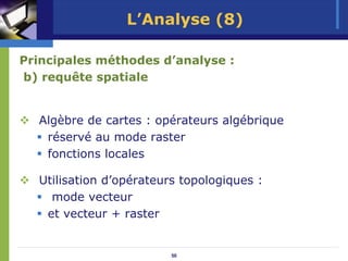 L’Analyse (8)

Principales méthodes d’analyse :
b) requête spatiale


  Algèbre de cartes : opérateurs algébrique
   réservé au mode raster
   fonctions locales

  Utilisation d’opérateurs topologiques :
    mode vecteur
   et vecteur + raster


                         50
 