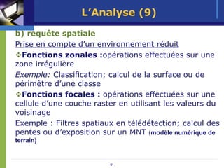 L’Analyse (9)

b) requête spatiale
Prise en compte d’un environnement réduit
  Fonctions zonales :opérations effectuées sur une
zone irrégulière
Exemple: Classification; calcul de la surface ou de
périmètre d’une classe
  Fonctions focales : opérations effectuées sur une
cellule d’une couche raster en utilisant les valeurs du
voisinage
Exemple : Filtres spatiaux en télédétection; calcul des
pentes ou d’exposition sur un MNT (modèle numérique de
terrain)


                         51
 