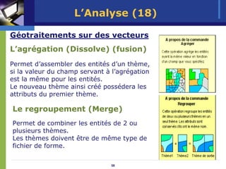 L’Analyse (18)

Géotraitements sur des vecteurs
L’agrégation (Dissolve) (fusion)
Permet d’assembler des entités d’un thème,
si la valeur du champ servant à l’agrégation
est la même pour les entités.
Le nouveau thème ainsi créé possédera les
attributs du premier thème.

Le regroupement (Merge)
Permet de combiner les entités de 2 ou
plusieurs thèmes.
Les thèmes doivent être de même type de
fichier de forme.

                               58
 