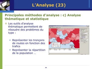 L’Analyse (23)

Principales méthodes d’analyse : c) Analyse
thématique et statistique
 Les outils d’analyse
 thématique permettent de
 résoudre des problèmes du
 type :

    Représenter les tronçons
    de routes en fonction des
    trafics
    Représenter la répartition
    de la population …




                             64
 