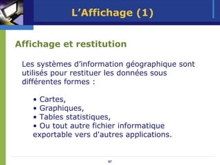 L’Affichage (1)


Affichage et restitution

 Les systèmes d’information géographique sont
 utilisés pour restituer les données sous
 différentes formes :

   • Cartes,
   • Graphiques,
   • Tables statistiques,
   • Ou tout autre fichier informatique
   exportable vers d'autres applications.


                       67
 