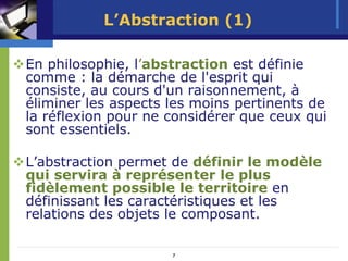 L’Abstraction (1)

En philosophie, l’abstraction est définie
comme : la démarche de l'esprit qui
consiste, au cours d'un raisonnement, à
éliminer les aspects les moins pertinents de
la réflexion pour ne considérer que ceux qui
sont essentiels.

L’abstraction permet de définir le modèle
qui servira à représenter le plus
fidèlement possible le territoire en
définissant les caractéristiques et les
relations des objets le composant.

                     7
 