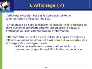 L’Affichage (7)

L’affichage (visuel) n’est pas la seule possibilité de
communication offerte par les SIG.

Par extension on peut considérer les possibilités d’échanges
entre systèmes différents comme une possibilité nouvelle
d’affichage au sens communication d’information.

Différents SIG peuvent en effet utiliser des bases de données
relatives au même territoire, et ainsi peuvent nécessiter des
échanges de renseignements.
           Cela nécessite des transformations de format
        prenant en compte les spécificités de chaque logiciel.




                                73
 