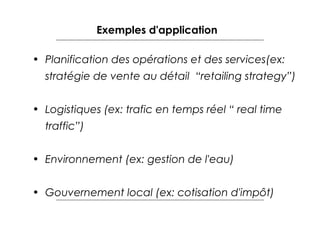 Exemples d'application
• Planification des opérations et des services(ex:
stratégie de vente au détail “retailing strategy”)
• Logistiques (ex: trafic en temps réel “ real time
traffic”)
• Environnement (ex: gestion de l'eau)
• Gouvernement local (ex: cotisation d'impôt)

 