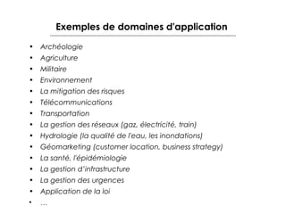 Exemples de domaines d'application
• Archéologie
• Agriculture
• Militaire
• Environnement
• La mitigation des risques
• Télécommunications
• Transportation
• La gestion des réseaux (gaz, électricité, train)
• Hydrologie (la qualité de l'eau, les inondations)
• Géomarketing (customer location, business strategy)
• La santé, l'épidémiologie
• La gestion d’infrastructure
• La gestion des urgences
• Application de la loi
• …

 