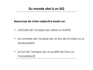 Du monde réel à un SIG

Beaucoup de choix subjective basés sur:
• L'échelle de l’analyse (ex: arbre ou forêt?)
• Le contexte de l’analyse (ex: le flux de la rivière ou la
biodiversité?)
• Le but de l’analyse (ex: la qualité de l'eau ou
l’inondation?)

 
