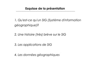 Esquisse de la présentation

1. Qu'est-ce qu'un SIG (Système d'information
géographique)?
2. Une histoire (très) brève sur le SIG
3. Les applications de SIG
4. Les données géographiques

 