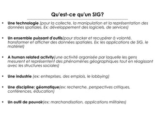 Qu'est-ce qu'un SIG?
• Une technologie (pour la collecte, la manipulation et la représentation des
données spatiales. Ex: développement des logiciels, de services)
• Un ensemble puissant d'outils(pour stocker et recupérer à volonté,
transformer et afficher des données spatiales. Ex: les applications de SIG, le
matériel)
• A human related activity(une activité organisée par laquelle les gens
mesurent et représentent des phénomènes géographiques tout en réagissant
avec les structures sociales)
• Une industrie (ex: entreprises, des emplois, le lobbying)
• Une discipline: géomatique(ex: recherche, perspectives critiques,
conférences, éducation)
• Un outil de pouvoir(ex: marchandisation, applications militaires)

 