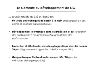 Le Contexte du développement de SIG
Le succès rapide du SIG est basé sur:
•

Un siècle des techniques de dessin à la main en superposition des
cartes et analyses cartographiques

• Développement informatique dans les années 50, et 60: Réduction
des coûts massive de matériaux et augmentation des
performances
• Production et diffusion des données géographique dans les années
70:(ex: US government agencies, Satellite images, GPS)
• Géographie quantitative dans les années ‘60s, ‘70s (ex: les
méthodes d'analyse spatiale)

 