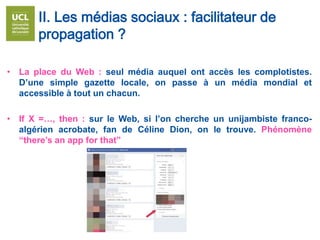 • La place du Web : seul média auquel ont accès les complotistes.
D’une simple gazette locale, on passe à un média mondial et
accessible à tout un chacun.
• If X =…, then : sur le Web, si l’on cherche un unijambiste franco-
algérien acrobate, fan de Céline Dion, on le trouve. Phénomène
“there’s an app for that”
II. Les médias sociaux : facilitateur de
propagation ?
 