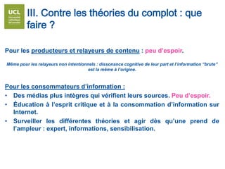 III. Contre les théories du complot : que
faire ?
Pour les producteurs et relayeurs de contenu : peu d’espoir.
Même pour les relayeurs non intentionnels : dissonance cognitive de leur part et l’information “brute”
est la même à l’origine.
Pour les consommateurs d’information :
• Des médias plus intègres qui vérifient leurs sources. Peu d’espoir.
• Éducation à l’esprit critique et à la consommation d’information sur
Internet.
• Surveiller les différentes théories et agir dès qu’une prend de
l’ampleur : expert, informations, sensibilisation.
 