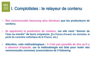 I. Complotistes : le relayeur de contenu
• Des communautés beaucoup plus étendues que les producteurs de
contenu.
• Ils apprécient la production de contenu, car elle vient “donner de
l’eau au moulin” de leurs croyances. [La France d’avant, les sionistes, la
perte du caractère catholique de la France, etc.]
• Attention, note méthodologique : il n’est pas possible de dire qu’il y
a absence d’opacité, car la méthodologie est faite pour isoler des
communautés connexes (concordance de 5 following
 